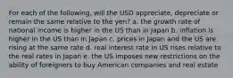 For each of the following, will the USD appreciate, depreciate or remain the same relative to the yen? a. the growth rate of national income is higher in the US than in Japan b. inflation is higher in the US than in Japan c. prices in Japan and the US are rising at the same rate d. real interest rate in US rises relative to the real rates in Japan e. the US imposes new restrictions on the ability of foreigners to buy American companies and real estate