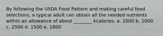 By following the USDA Food Pattern and making careful food selections, a typical adult can obtain all the needed nutrients within an allowance of about ________ kcalories. a. 2000 b. 1000 c. 2500 d. 1500 e. 1800