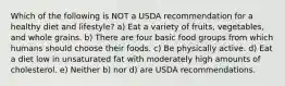 Which of the following is NOT a USDA recommendation for a healthy diet and lifestyle? a) Eat a variety of fruits, vegetables, and whole grains. b) There are four basic food groups from which humans should choose their foods. c) Be physically active. d) Eat a diet low in unsaturated fat with moderately high amounts of cholesterol. e) Neither b) nor d) are USDA recommendations.