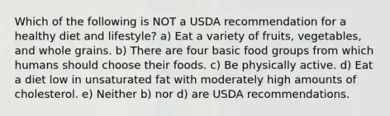 Which of the following is NOT a USDA recommendation for a healthy diet and lifestyle? a) Eat a variety of fruits, vegetables, and whole grains. b) There are four basic food groups from which humans should choose their foods. c) Be physically active. d) Eat a diet low in unsaturated fat with moderately high amounts of cholesterol. e) Neither b) nor d) are USDA recommendations.