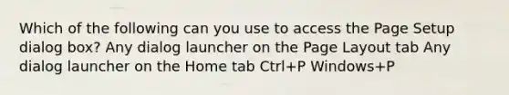 Which of the following can you use to access the Page Setup dialog box? Any dialog launcher on the Page Layout tab Any dialog launcher on the Home tab Ctrl+P Windows+P