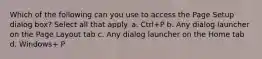 Which of the following can you use to access the Page Setup dialog box? Select all that apply. a. Ctrl+P b. Any dialog launcher on the Page Layout tab c. Any dialog launcher on the Home tab d. Windows+ P