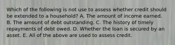 Which of the following is not use to assess whether credit should be extended to a household? A. The amount of income earned. B. The amount of debt outstanding. C. The history of timely repayments of debt owed. D. Whether the loan is secured by an asset. E. All of the above are used to assess credit.