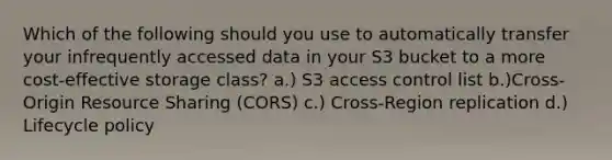 Which of the following should you use to automatically transfer your infrequently accessed data in your S3 bucket to a more cost-effective storage class? a.) S3 access control list b.)Cross-Origin Resource Sharing (CORS) c.) Cross-Region replication d.) Lifecycle policy