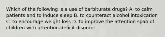 Which of the following is a use of barbiturate drugs? A. to calm patients and to induce sleep B. to counteract alcohol intoxication C. to encourage weight loss D. to improve the attention span of children with attention-deficit disorder