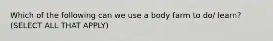 Which of the following can we use a body farm to do/ learn? (SELECT ALL THAT APPLY)