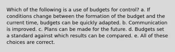 Which of the following is a use of budgets for control? a. If conditions change between the formation of the budget and the current time, budgets can be quickly adapted. b. Communication is improved. c. Plans can be made for the future. d. Budgets set a standard against which results can be compared. e. All of these choices are correct.