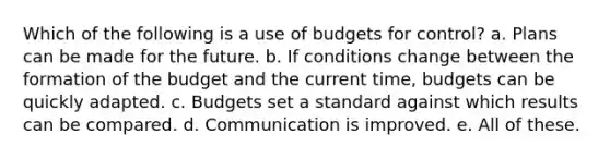 Which of the following is a use of budgets for control? a. Plans can be made for the future. b. If conditions change between the formation of the budget and the current time, budgets can be quickly adapted. c. Budgets set a standard against which results can be compared. d. Communication is improved. e. All of these.