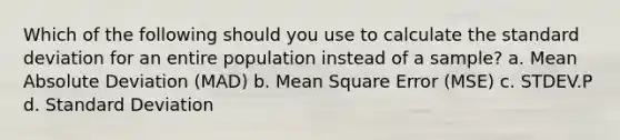 Which of the following should you use to calculate the standard deviation for an entire population instead of a sample? a. Mean Absolute Deviation (MAD) b. Mean Square Error (MSE) c. STDEV.P d. Standard Deviation