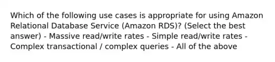 Which of the following use cases is appropriate for using Amazon Relational Database Service (Amazon RDS)? (Select the best answer) - Massive read/write rates - Simple read/write rates - Complex transactional / complex queries - All of the above