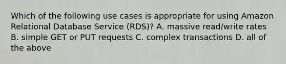 Which of the following use cases is appropriate for using Amazon Relational Database Service (RDS)? A. massive read/write rates B. simple GET or PUT requests C. complex transactions D. all of the above