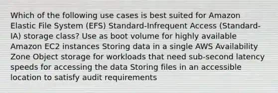 Which of the following use cases is best suited for Amazon Elastic File System (EFS) Standard-Infrequent Access (Standard-IA) storage class? Use as boot volume for highly available Amazon EC2 instances Storing data in a single AWS Availability Zone Object storage for workloads that need sub-second latency speeds for accessing the data Storing files in an accessible location to satisfy audit requirements