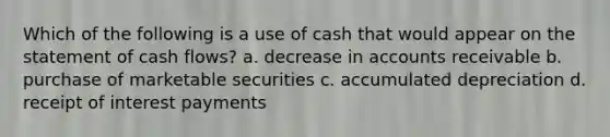 Which of the following is a use of cash that would appear on the statement of cash flows? a. decrease in accounts receivable b. purchase of marketable securities c. accumulated depreciation d. receipt of interest payments