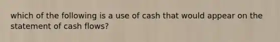 which of the following is a use of cash that would appear on the statement of cash flows?