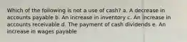 Which of the following is not a use of cash? a. A decrease in accounts payable b. An increase in inventory c. An increase in accounts receivable d. The payment of cash dividends e. An increase in wages payable