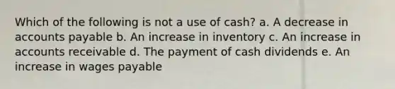 Which of the following is not a use of cash? a. A decrease in accounts payable b. An increase in inventory c. An increase in accounts receivable d. The payment of cash dividends e. An increase in wages payable