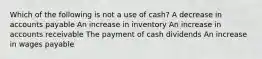 Which of the following is not a use of cash? A decrease in accounts payable An increase in inventory An increase in accounts receivable The payment of cash dividends An increase in wages payable