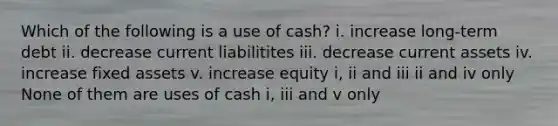 Which of the following is a use of cash? i. increase long-term debt ii. decrease current liabilitites iii. decrease current assets iv. increase fixed assets v. increase equity i, ii and iii ii and iv only None of them are uses of cash i, iii and v only