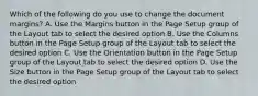 Which of the following do you use to change the document margins? A. Use the Margins button in the Page Setup group of the Layout tab to select the desired option B. Use the Columns button in the Page Setup group of the Layout tab to select the desired option C. Use the Orientation button in the Page Setup group of the Layout tab to select the desired option D. Use the Size button in the Page Setup group of the Layout tab to select the desired option