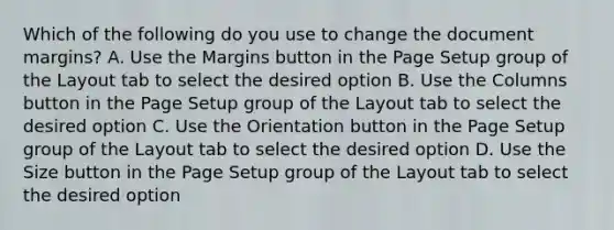 Which of the following do you use to change the document margins? A. Use the Margins button in the Page Setup group of the Layout tab to select the desired option B. Use the Columns button in the Page Setup group of the Layout tab to select the desired option C. Use the Orientation button in the Page Setup group of the Layout tab to select the desired option D. Use the Size button in the Page Setup group of the Layout tab to select the desired option