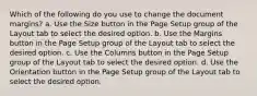 Which of the following do you use to change the document margins? a. Use the Size button in the Page Setup group of the Layout tab to select the desired option. b. Use the Margins button in the Page Setup group of the Layout tab to select the desired option. c. Use the Columns button in the Page Setup group of the Layout tab to select the desired option. d. Use the Orientation button in the Page Setup group of the Layout tab to select the desired option.