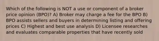 Which of the following is NOT a use or component of a broker price opinion (BPO)? A) Broker may charge a fee for the BPO B) BPO assists sellers and buyers in determining listing and offering prices C) Highest and best use analysis D) Licensee researches and evaluates comparable properties that have recently sold