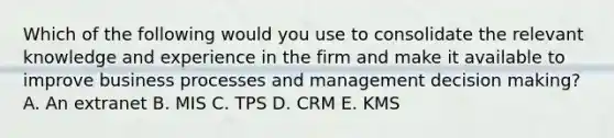 Which of the following would you use to consolidate the relevant knowledge and experience in the firm and make it available to improve business processes and management decision making? A. An extranet B. MIS C. TPS D. CRM E. KMS