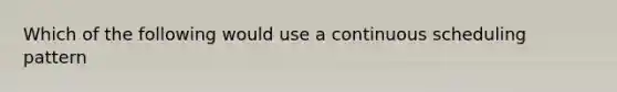 Which of the following would use a continuous scheduling pattern