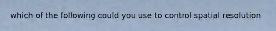 which of the following could you use to control spatial resolution