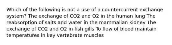 Which of the following is not a use of a countercurrent exchange system? The exchange of CO2 and O2 in the human lung The reabsorption of salts and water in the mammalian kidney The exchange of CO2 and O2 in fish gills To flow of blood maintain temperatures in key vertebrate muscles