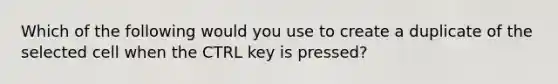 Which of the following would you use to create a duplicate of the selected cell when the CTRL key is pressed?