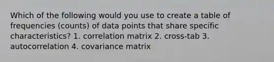 Which of the following would you use to create a table of frequencies (counts) of data points that share specific characteristics? 1. correlation matrix 2. cross-tab 3. autocorrelation 4. covariance matrix