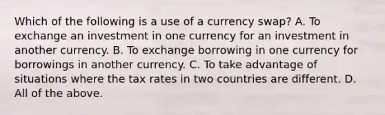 Which of the following is a use of a currency swap? A. To exchange an investment in one currency for an investment in another currency. B. To exchange borrowing in one currency for borrowings in another currency. C. To take advantage of situations where the tax rates in two countries are different. D. All of the above.