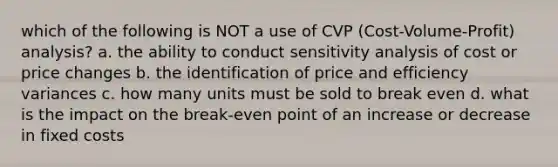 which of the following is NOT a use of CVP (Cost-Volume-Profit) analysis? a. the ability to conduct sensitivity analysis of cost or price changes b. the identification of price and efficiency variances c. how many units must be sold to break even d. what is the impact on the break-even point of an increase or decrease in fixed costs