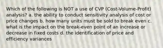 Which of the following is NOT a use of CVP (Cost-Volume-Profit) analysis? a. the ability to conduct sensitivity analysis of cost or price changes b. how many units must be sold to break even c. what is the impact on the break-even point of an increase or decrease in fixed costs d. the identification of price and efficiency variances