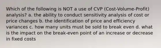 Which of the following is NOT a use of CVP (Cost-Volume-Profit) analysis? a. the ability to conduct sensitivity analysis of cost or price changes b. the identification of price and efficiency variances c. how many units must be sold to break even d. what is the impact on the break-even point of an increase or decrease in fixed costs