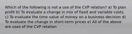 Which of the following is not a use of the CVP relation? a) To plan profit b) To evaluate a change in mix of fixed and variable costs. c) To evaluate the time value of money on a business decision d) To evaluate the change in short-term prices e) All of the above are uses of the CVP relation