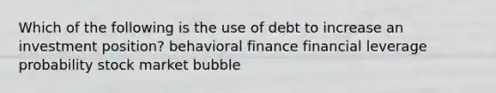 Which of the following is the use of debt to increase an investment position? behavioral finance financial leverage probability stock market bubble