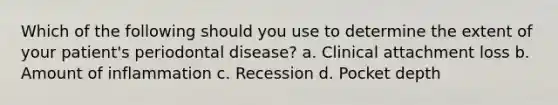 Which of the following should you use to determine the extent of your patient's periodontal disease? a. Clinical attachment loss b. Amount of inflammation c. Recession d. Pocket depth