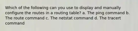 Which of the following can you use to display and manually configure the routes in a routing table? a. The ping command b. The route command c. The netstat command d. The tracert command