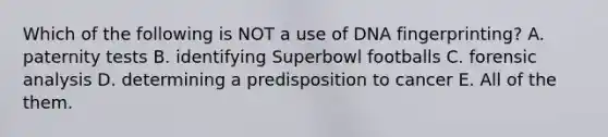 Which of the following is NOT a use of <a href='https://www.questionai.com/knowledge/kAxD8GcgQM-dna-fingerprinting' class='anchor-knowledge'>dna fingerprinting</a>? A. paternity tests B. identifying Superbowl footballs C. forensic analysis D. determining a predisposition to cancer E. All of the them.