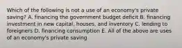 Which of the following is not a use of an​ economy's private​ saving? A. financing the government budget deficit B. financing investment in new​ capital, houses, and inventory C. lending to foreigners D. financing consumption E. All of the above are uses of an​ economy's private saving