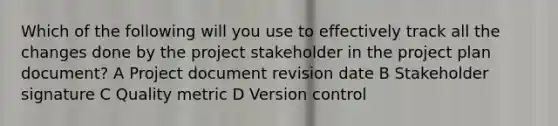 Which of the following will you use to effectively track all the changes done by the project stakeholder in the project plan document? A Project document revision date B Stakeholder signature C Quality metric D Version control