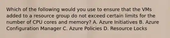 Which of the following would you use to ensure that the VMs added to a resource group do not exceed certain limits for the number of CPU cores and memory? A. Azure Initiatives B. Azure Configuration Manager C. Azure Policies D. Resource Locks