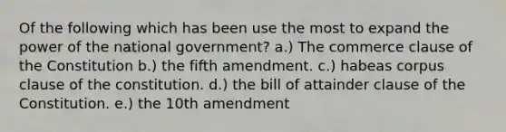 Of the following which has been use the most to expand the power of the national government? a.) The commerce clause of the Constitution b.) the fifth amendment. c.) habeas corpus clause of the constitution. d.) the bill of attainder clause of the Constitution. e.) the 10th amendment