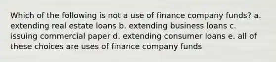 Which of the following is not a use of finance company funds? a. extending real estate loans b. extending business loans c. issuing commercial paper d. extending consumer loans e. all of these choices are uses of finance company funds