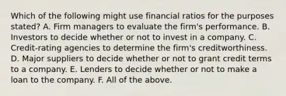 Which of the following might use financial ratios for the purposes​ stated? A. Firm managers to evaluate the​ firm's performance. B. Investors to decide whether or not to invest in a company. C. ​Credit-rating agencies to determine the​ firm's creditworthiness. D. Major suppliers to decide whether or not to grant credit terms to a company. E. Lenders to decide whether or not to make a loan to the company. F. All of the above.