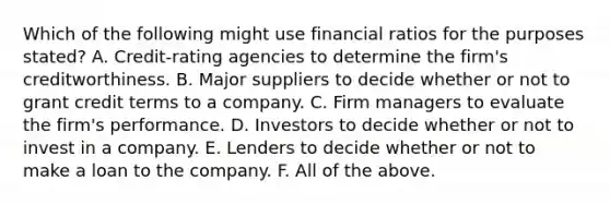 Which of the following might use financial ratios for the purposes​ stated? A. Credit-rating agencies to determine the​ firm's creditworthiness. B. Major suppliers to decide whether or not to grant credit terms to a company. C. Firm managers to evaluate the​ firm's performance. D. Investors to decide whether or not to invest in a company. E. Lenders to decide whether or not to make a loan to the company. F. All of the above.