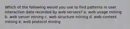 Which of the following would you use to find patterns in user interaction data recorded by web servers? a. web usage mining b. web server mining c. web structure mining d. web content mining e. web protocol mining