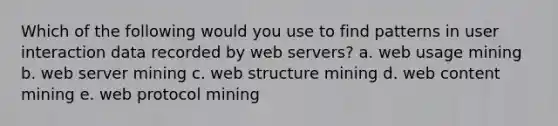 Which of the following would you use to find patterns in user interaction data recorded by web servers? a. web usage mining b. web server mining c. web structure mining d. web content mining e. web protocol mining